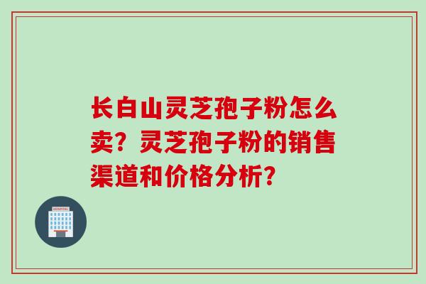 长白山灵芝孢子粉怎么卖？灵芝孢子粉的销售渠道和价格分析？