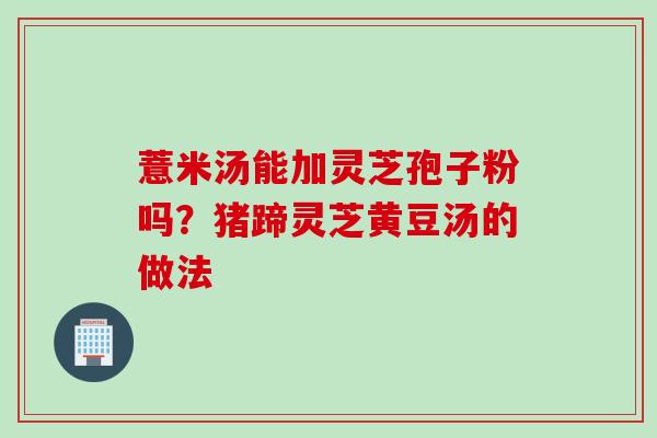 薏米汤能加灵芝孢子粉吗?猪蹄灵芝黄豆汤的做法 薏米汤能加灵芝孢子粉吗?猪蹄灵芝黄豆汤的做法