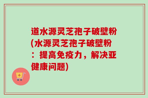 道水源灵芝孢子破壁粉(水源灵芝孢子破壁粉:提高免疫力,解决亚健康问题)