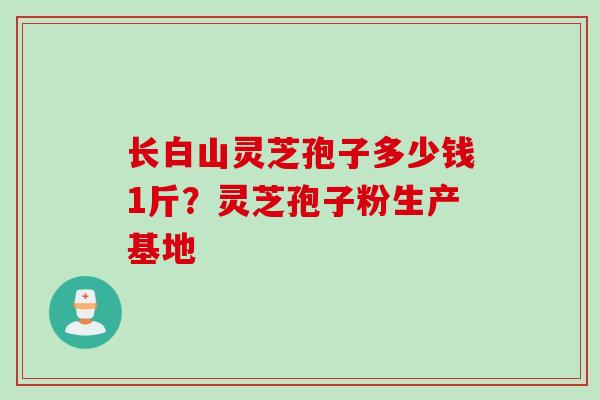 长白山灵芝孢子多少钱1斤?灵芝孢子粉生产基地