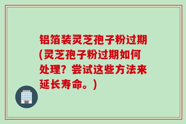 铝箔装灵芝孢子粉过期(灵芝孢子粉过期如何处理？尝试这些方法来延长寿命。)
