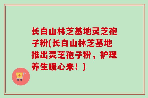 长白山林芝基地灵芝孢子粉(长白山林芝基地推出灵芝孢子粉,护理养生暖心来!)