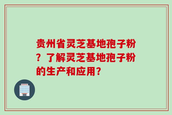 贵州省灵芝基地孢子粉?了解灵芝基地孢子粉的生产和应用? 贵州省灵芝基地孢子粉?了解灵芝基地孢子粉的生产和应用?