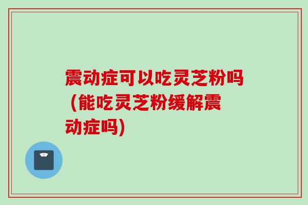 震动症可以吃灵芝粉吗 (能吃灵芝粉缓解震动症吗)