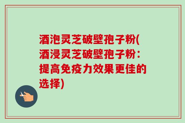 酒泡灵芝破壁孢子粉(酒浸灵芝破壁孢子粉:提高免疫力效果更佳的选择)