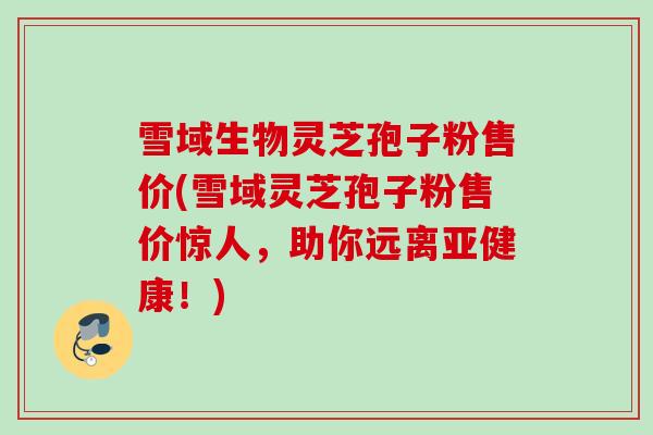 雪域生物灵芝孢子粉售价(雪域灵芝孢子粉售价惊人，助你远离亚健康！)