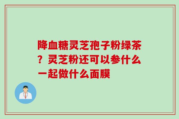 降血糖灵芝孢子粉绿茶?灵芝粉还可以参什么一起做什么面膜
