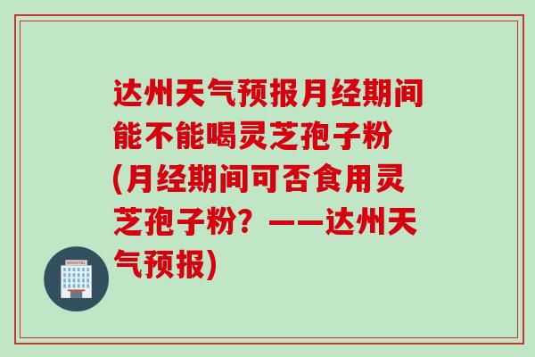 达州天气预报月经期间能不能喝灵芝孢子粉 (月经期间可否食用灵芝孢子粉?——达州天气预报)
