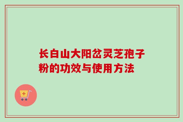 长白山大阳岔灵芝孢子粉的功效与使用方法