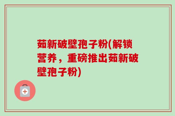 茹新破壁孢子粉(解锁营养,重磅推出茹新破壁孢子粉)