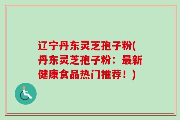 辽宁丹东灵芝孢子粉(丹东灵芝孢子粉：最新健康食品热门推荐！)