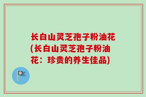 长白山灵芝孢子粉油花(长白山灵芝孢子粉油花：珍贵的养生佳品)
