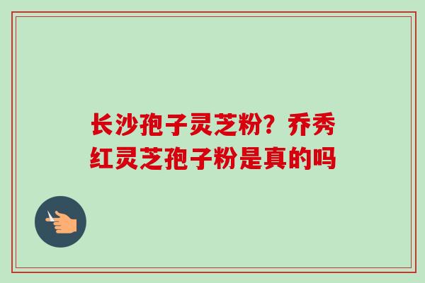 长沙孢子灵芝粉？乔秀红灵芝孢子粉是真的吗