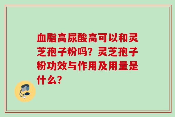 血脂高尿酸高可以和灵芝孢子粉吗?灵芝孢子粉功效与作用及用量是什么?