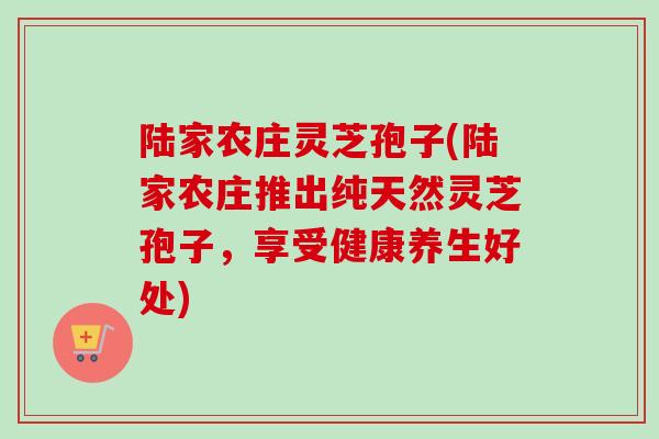 陆家农庄灵芝孢子(陆家农庄推出纯天然灵芝孢子，享受健康养生好处)