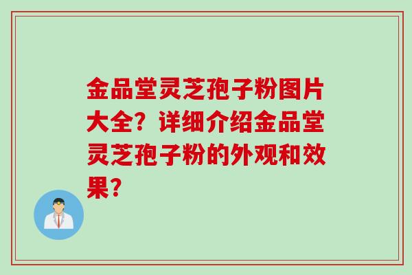 金品堂灵芝孢子粉图片大全？详细介绍金品堂灵芝孢子粉的外观和效果？
