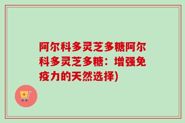 阿尔科多灵芝多糖阿尔科多灵芝多糖:增强免疫力的天然选择)