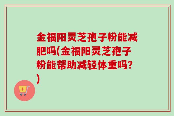 金福阳灵芝孢子粉能减肥吗(金福阳灵芝孢子粉能帮助减轻体重吗?)
