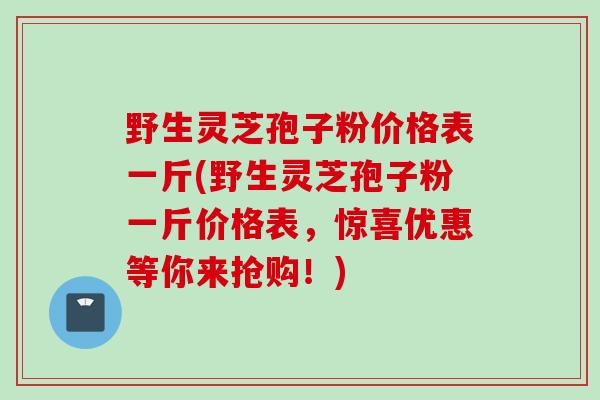 野生灵芝孢子粉价格表一斤(野生灵芝孢子粉一斤价格表,惊喜优惠等你来抢购!) 野生灵芝孢子粉价格表一斤(野生灵芝孢子粉一斤价格表,惊喜优惠等你来抢购!)