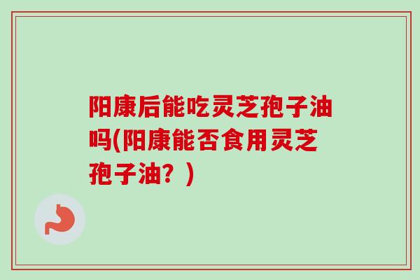 阳康后能吃灵芝孢子油吗(阳康能否食用灵芝孢子油?)