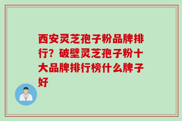 西安灵芝孢子粉品牌排行?破壁灵芝孢子粉十大品牌排行榜什么牌子好 西安灵芝孢子粉品牌排行?破壁灵芝孢子粉十大品牌排行榜什么牌子好