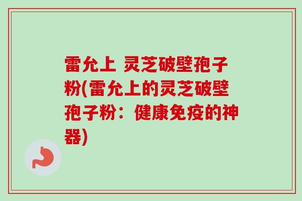 雷允上 灵芝破壁孢子粉(雷允上的灵芝破壁孢子粉:健康免疫的神器)