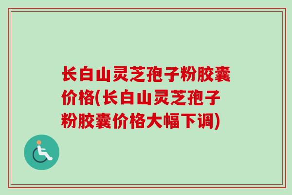 长白山灵芝孢子粉胶囊价格(长白山灵芝孢子粉胶囊价格大幅下调)
