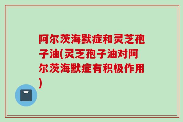 阿尔茨海默症和灵芝孢子油(灵芝孢子油对阿尔茨海默症有积极作用)