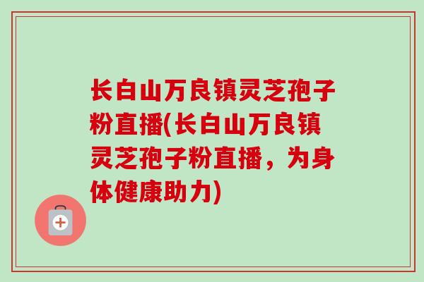 长白山万良镇灵芝孢子粉直播(长白山万良镇灵芝孢子粉直播,为身体健康助力) 长白山万良镇灵芝孢子粉直播(长白山万良镇灵芝孢子粉直播,为身体健康助力)