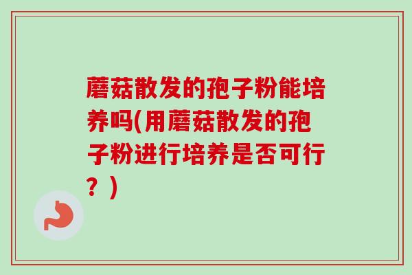 蘑菇散发的孢子粉能培养吗(用蘑菇散发的孢子粉进行培养是否可行？)