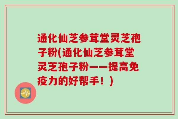 通化仙芝参茸堂灵芝孢子粉(通化仙芝参茸堂灵芝孢子粉——提高免疫力的好帮手！)