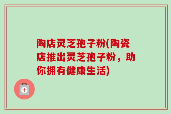 陶店灵芝孢子粉(陶瓷店推出灵芝孢子粉，助你拥有健康生活)