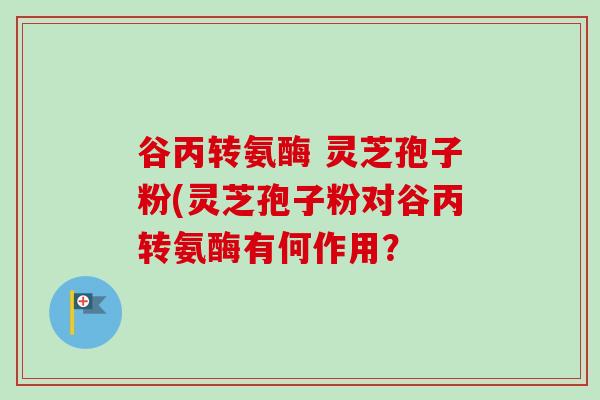 谷丙转氨酶 灵芝孢子粉(灵芝孢子粉对谷丙转氨酶有何作用？