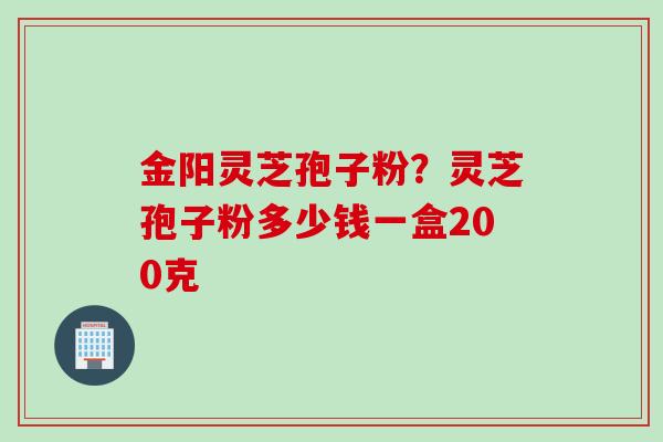 金阳灵芝孢子粉？灵芝孢子粉多少钱一盒200克