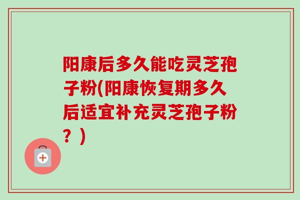 阳康后多久能吃灵芝孢子粉(阳康恢复期多久后适宜补充灵芝孢子粉？)