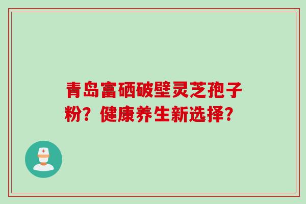 青岛富硒破壁灵芝孢子粉？健康养生新选择？