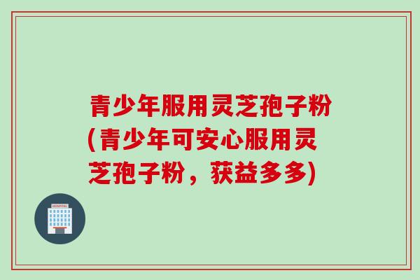青少年服用灵芝孢子粉(青少年可安心服用灵芝孢子粉,获益多多)