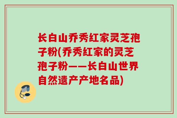 长白山乔秀红家灵芝孢子粉(乔秀红家的灵芝孢子粉——长白山世界自然遗产产地名品)