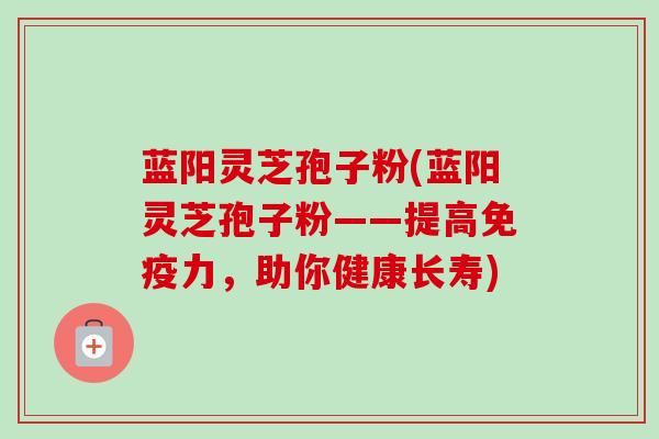蓝阳灵芝孢子粉(蓝阳灵芝孢子粉——提高免疫力,助你健康长寿)