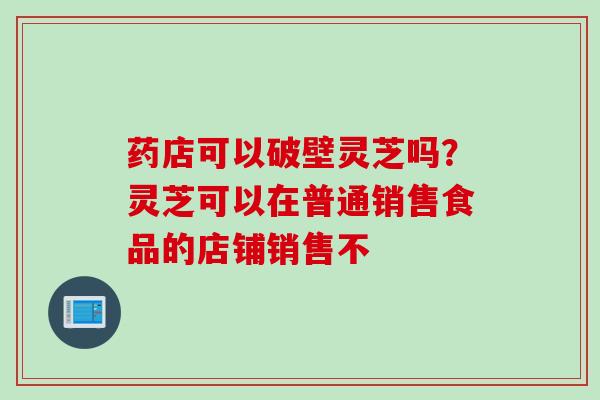 药店可以破壁灵芝吗？灵芝可以在普通销售食品的店铺销售不