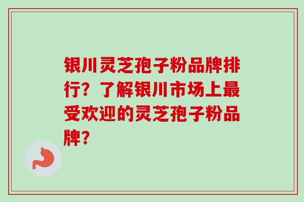 银川灵芝孢子粉品牌排行？了解银川市场上最受欢迎的灵芝孢子粉品牌？