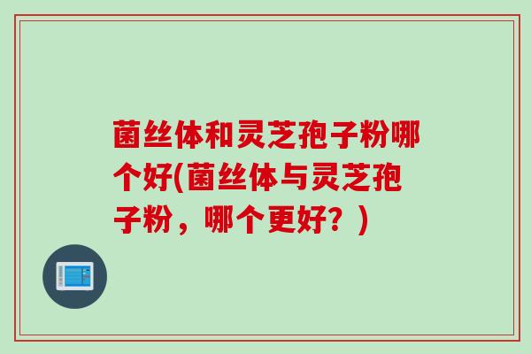 菌丝体和灵芝孢子粉哪个好(菌丝体与灵芝孢子粉,哪个更好?)