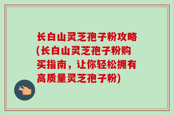 长白山灵芝孢子粉攻略(长白山灵芝孢子粉购买指南，让你轻松拥有高质量灵芝孢子粉)