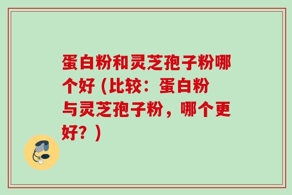 蛋白粉和灵芝孢子粉哪个好 (比较：蛋白粉与灵芝孢子粉，哪个更好？)