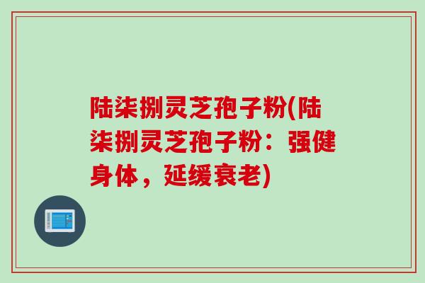 陆柒捌灵芝孢子粉(陆柒捌灵芝孢子粉:强健身体,延缓衰老)