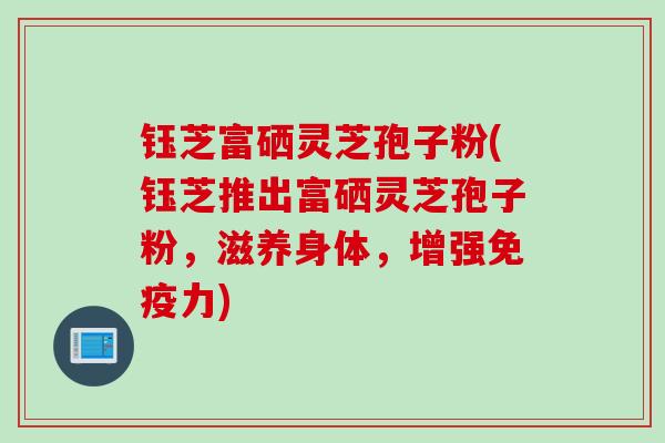 钰芝富硒灵芝孢子粉(钰芝推出富硒灵芝孢子粉，滋养身体，增强免疫力)