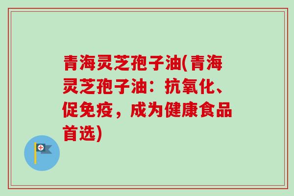 青海灵芝孢子油(青海灵芝孢子油：抗氧化、促免疫，成为健康食品首选)