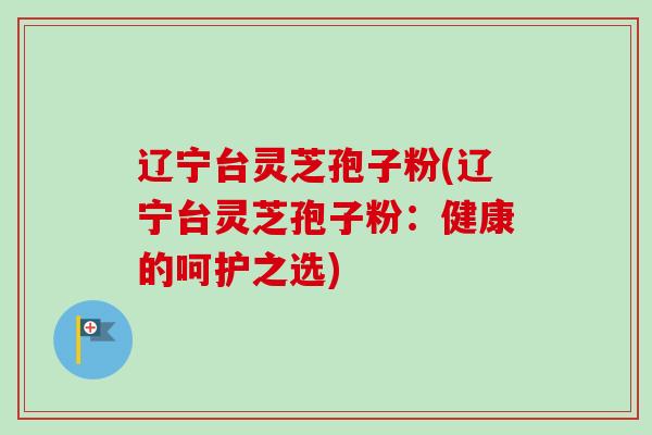 辽宁台灵芝孢子粉(辽宁台灵芝孢子粉:健康的呵护之选) 辽宁台灵芝孢子粉(辽宁台灵芝孢子粉:健康的呵护之选)