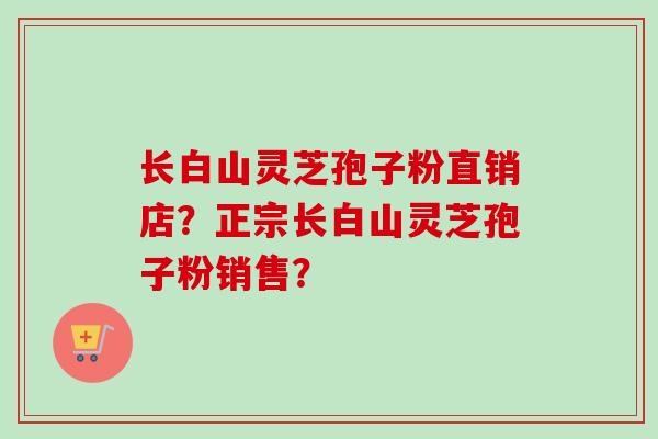 长白山灵芝孢子粉直销店？正宗长白山灵芝孢子粉销售？