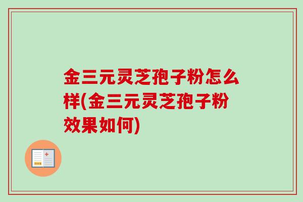 金三元灵芝孢子粉怎么样(金三元灵芝孢子粉效果如何)